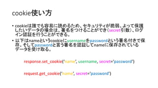 cookie使い方 
• cookieは誰でも容易に読めるため、セキュリティが脆弱。よって保護 
したいデータの場合は、署名をつけることができ（secret引数）、ログ 
イン認証を行うことができる。 
• 以下はnameというcookieにusernameをpasswordという署名付きで保 
存。そしてpasswordと言う署名を認証してnameに保存されている 
データを受け取る。 
response.set_cookie(‘name’, username, secret=‘password’) 
request.get_cookie(‘name’, secret=‘password’) 
 