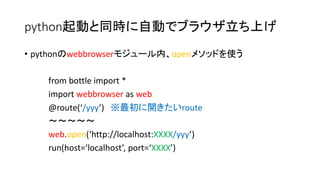python起動と同時に自動でブラウザ立ち上げ 
• pythonのwebbrowserモジュール内、openメソッドを使う 
from bottle import * 
import webbrowser as web 
@route(‘/yyy’) ※最初に開きたいroute 
～～～～～ 
web.open(‘http://localhost:XXXX/yyy’) 
run(host=‘localhost’, port=‘XXXX’) 
