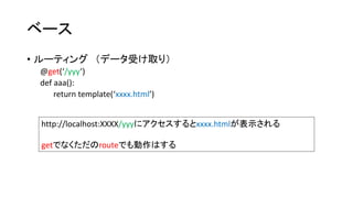 ベース 
• ルーティング（データ受け取り） 
@get(‘/yyy’) 
def aaa(): 
return template(‘xxxx.html’) 
http://localhost:XXXX/yyyにアクセスするとxxxx.htmlが表示される 
getでなくただのrouteでも動作はする 
 
