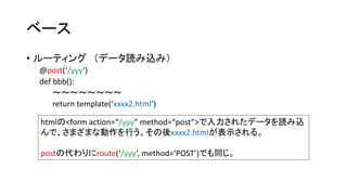 ベース 
• ルーティング（データ読み込み） 
@post(‘/yyy’) 
def bbb(): 
～～～～～～～～ 
return template(‘xxxx2.html’) 
htmlの<form action=“/yyy” method=“post”>で入力されたデータを読み込 
んで、さまざまな動作を行う。その後xxxx2.htmlが表示される。 
postの代わりにroute(‘/yyy’, method=‘POST’)でも同じ。 
 