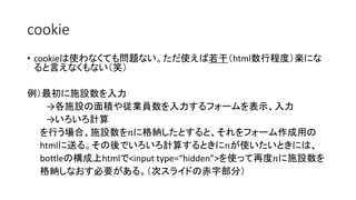 cookie 
• cookieは使わなくても問題ない。ただ使えば若干（html数行程度）楽にな 
ると言えなくもない（笑） 
例）最初に施設数を入力 
→各施設の面積や従業員数を入力するフォームを表示、入力 
→いろいろ計算 
を行う場合、施設数を푛に格納したとすると、それをフォーム作成用の 
htmlに送る。その後でいろいろ計算するときに푛が使いたいときには、 
bottleの構成上htmlで<input type=“hidden”>を使って再度푛に施設数を 
格納しなおす必要がある。（次スライドの赤字部分） 
 