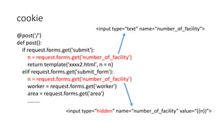 cookie 
@post('/') 
def post(): 
if request.forms.get('submit'): 
<input type=“text” name=“number_of_facility”> 
n = request.forms.get('number_of_facility') 
return template('xxxx2.html', n = n) 
elif request.forms.get('submit_form'): 
n = request.forms.get('number_of_facility') 
worker = request.forms.get('worker') 
area = request.forms.get('area') 
........ 
<input type=“hidden” name=“number_of_facility” value=“{{n}}”> 
 
