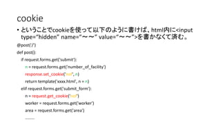 cookie 
• ということでcookieを使って以下のように書けば、html内に<input 
type=“hidden” name=“～～” value=“～～”>を書かなくて済む。 
@post('/') 
def post(): 
if request.forms.get('submit'): 
n = request.forms.get('number_of_facility') 
response.set_cookie('nof', n) 
return template('xxxx.html', n = n) 
elif request.forms.get('submit_form'): 
n = request.get_cookie('nof') 
worker = request.forms.get('worker') 
area = request.forms.get('area') 
........ 
 