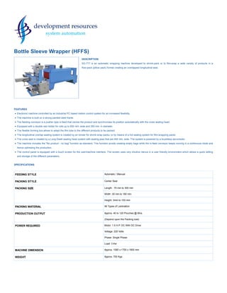 FEEDING STYLE Automatic / Manual
PACKING STYLE Center Seal
PACKING SIZE Length : 70 mm to 300 mm
Width :30 mm to 180 mm
Height: 3mm to 100 mm
PACKING MATERIAL All Types of Lamination
PRODUCTION OUTPUT Approx. 40 to 120 Pouches @ Mns.
(Depend upon the Packing size)
POWER REQUIRED Motor: 1.5 H.P. DC With DC Drive
Voltage: 220 Volts
Phase: Single Phase
Load: 3 Kw
MACHINE DIMENSION Approx. 1080 x 1700 x 1800 mm
WEIGHT Approx. 700 Kgs.
Bottle Sleeve Wrapper (HFFS)
DESCRIPTION
SG-777 is an automatic wrapping machine developed to shrink-pack or to film-wrap a wide variety of products in a
flow-pack (pillow pack) format creating an overlapped longitudinal seal.
FEATURES
Electronic machine controlled by an Industrial PC based motion control system for an increased flexibility.
The machine is built on a strong painted steel frame.
The feeding conveyor is a pusher type in-feed that carries the product and synchronizes its position automatically with the cross sealing head.
Equipped with a double reel holder for rolls up to 850 mm. wide and 350 mm. in diameter.
The flexible forming box allows to adapt the film tube to the different products to be packed.
The longitudinal overlap sealing system is created by an ionizer for shrink-wrap packs, or by means of a hot sealing system for film-wrapping packs.
The cross seal is created by a Long-Dwell sealing head system with sealing jaws that are 400 mm. wide. The system is powered by a brushless servomotor.
The machine includes the "No product - no bag" function as standard. This function avoids creating empty bags while the in-feed conveyor keeps running in a continuous mode and
hence optimizing the production.
The control panel is equipped with a touch screen for the user/machine interface. The screen uses very intuitive menus in a user friendly environment which allows a quick setting
and storage of the different parameters.
SPECIFICATIONS
 