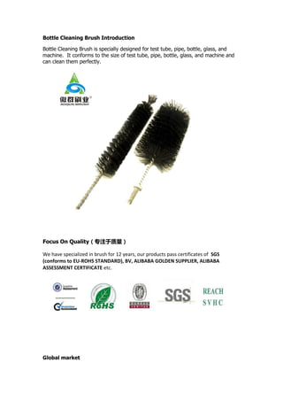 Bottle Cleaning Brush Introduction
Bottle Cleaning Brush is specially designed for test tube, pipe, bottle, glass, and
machine. It conforms to the size of test tube, pipe, bottle, glass, and machine and
can clean them perfectly.
Focus On Quality（专注于质量）
We have specialized in brush for 12 years, our products pass certificates of SGS
(conforms to EU-ROHS STANDARD), BV, ALIBABA GOLDEN SUPPLIER, ALIBABA
ASSESSMENT CERTIFICATE etc.
Global market
 