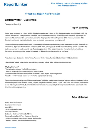 Find Industry reports, Company profiles
ReportLinker                                                                          and Market Statistics



                                  >> Get this Report Now by email!

Bottled Water - Guatemala
Published on March 2010

                                                                                                                  Report Summary

Bottled water accounted for a share of 29% of total volume sales and a share of 16% of total value sales of soft drinks in 2009; this
category is mature, but it is by no means saturated. The accelerated expansion of small independent companies operating in the
provinces of Guatemala and in rural locations, as well as the proposal of Bebidas Preparadas SA to increase production of the
Scandia brand twofold, signifies that bottled water continues to possess strong growth potential.


Euromonitor International's Bottled Water in Guatemala report offers a comprehensive guide to the size and shape of the market at a
national level. It provides the latest retail sales data (2005-2009), allowing you to identify the sectors driving growth. It identifies the
leading companies, the leading brands and offers strategic analysis of key factors influencing the market ' be they legislative,
distribution, packaging or pricing issues. Forecasts to 2014 illustrate how the market is set to change.



Product coverage: Carbonated Bottled Water, Flavoured Bottled Water, Functional Bottled Water, Still Bottled Water


Data coverage: market sizes (historic and forecasts), company shares, brand shares and distribution data.


Why buy this report'
* Get a detailed picture of the Soft Drinks industry;
* Pinpoint growth sectors and identify factors driving change;
* Understand the competitive environment, the market's major players and leading brands;
* Use five-year forecasts to assess how the market is predicted to develop.


Euromonitor International has over 30 years experience of publishing market research reports, business reference books and online
information systems. With offices in London, Chicago, Singapore, Shanghai, Vilnius, Dubai, Cape Town and Santiago and a network
of over 600 analysts worldwide, Euromonitor International has a unique capability to develop reliable information resources to help
drive informed strategic planning.




                                                                                                                  Table of Content

Bottled Water in Guatemala
Euromonitor International
March 2010
List of Contents and Tables
Executive Summary
Carbonates Continues To Drive Soft Drinks
Economy Brands Benefit From Weakened Spending
Domestic Companies Stand Strong Against Multinationals
Off-trade Channel's Performance Remains Strong



Bottled Water - Guatemala                                                                                                             Page 1/5
 
