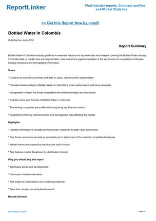 Find Industry reports, Company profiles
ReportLinker                                                                        and Market Statistics



                                >> Get this Report Now by email!

Bottled Water in Colombia
Published on June 2010

                                                                                                            Report Summary

Bottled Water in Colombia industry profile is an essential resource for top-level data and analysis covering the Bottled Water industry.
It includes data on market size and segmentation, plus textual and graphical analysis of the key trends and competitive landscape,
leading companies and demographic information.


Scope


* Contains an executive summary and data on value, volume and/or segmentation


* Provides textual analysis of Bottled Water in Colombia's recent performance and future prospects


* Incorporates in-depth five forces competitive environment analysis and scorecards


* Includes a five-year forecast of Bottled Water in Colombia


* The leading companies are profiled with supporting key financial metrics


* Supported by the key macroeconomic and demographic data affecting the market


Highlights


* Detailed information is included on market size, measured by both value and volume


* Five forces scorecards provide an accessible yet in depth view of the market's competitive landscape


* Market shares are covered by manufacturer and/or brand


* Also features market breakdown by distribution channel


Why you should buy this report


* Spot future trends and developments


* Inform your business decisions


* Add weight to presentations and marketing materials


* Save time carrying out entry-level research


Market Definition




Bottled Water in Colombia                                                                                                       Page 1/5
 