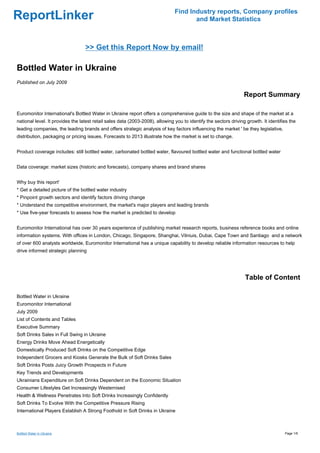 Find Industry reports, Company profiles
ReportLinker                                                                          and Market Statistics



                                  >> Get this Report Now by email!

Bottled Water in Ukraine
Published on July 2009

                                                                                                                  Report Summary

Euromonitor International's Bottled Water in Ukraine report offers a comprehensive guide to the size and shape of the market at a
national level. It provides the latest retail sales data (2003-2008), allowing you to identify the sectors driving growth. It identifies the
leading companies, the leading brands and offers strategic analysis of key factors influencing the market ' be they legislative,
distribution, packaging or pricing issues. Forecasts to 2013 illustrate how the market is set to change.


Product coverage includes: still bottled water, carbonated bottled water, flavoured bottled water and functional bottled water


Data coverage: market sizes (historic and forecasts), company shares and brand shares


Why buy this report'
* Get a detailed picture of the bottled water industry
* Pinpoint growth sectors and identify factors driving change
* Understand the competitive environment, the market's major players and leading brands
* Use five-year forecasts to assess how the market is predicted to develop


Euromonitor International has over 30 years experience of publishing market research reports, business reference books and online
information systems. With offices in London, Chicago, Singapore, Shanghai, Vilniuis, Dubai, Cape Town and Santiago and a network
of over 600 analysts worldwide, Euromonitor International has a unique capability to develop reliable information resources to help
drive informed strategic planning




                                                                                                                  Table of Content

Bottled Water in Ukraine
Euromonitor International
July 2009
List of Contents and Tables
Executive Summary
Soft Drinks Sales in Full Swing in Ukraine
Energy Drinks Move Ahead Energetically
Domestically Produced Soft Drinks on the Competitive Edge
Independent Grocers and Kiosks Generate the Bulk of Soft Drinks Sales
Soft Drinks Posts Juicy Growth Prospects in Future
Key Trends and Developments
Ukrainians Expenditure on Soft Drinks Dependent on the Economic Situation
Consumer Lifestyles Get Increasingly Westernised
Health & Wellness Penetrates Into Soft Drinks Increasingly Confidently
Soft Drinks To Evolve With the Competitive Pressure Rising
International Players Establish A Strong Foothold in Soft Drinks in Ukraine



Bottled Water in Ukraine                                                                                                              Page 1/6
 