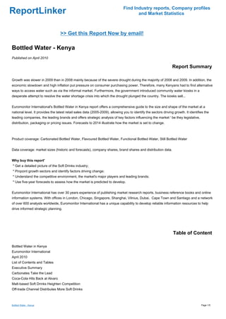 Find Industry reports, Company profiles
ReportLinker                                                                          and Market Statistics



                                  >> Get this Report Now by email!

Bottled Water - Kenya
Published on April 2010

                                                                                                                  Report Summary

Growth was slower in 2009 than in 2008 mainly because of the severe drought during the majority of 2008 and 2009. In addition, the
economic slowdown and high inflation put pressure on consumer purchasing power. Therefore, many Kenyans had to find alternative
ways to access water such as via the informal market. Furthermore, the government introduced community water kiosks in a
desperate attempt to resolve the water shortage crisis into which the drought plunged the country. The kiosks sell...


Euromonitor International's Bottled Water in Kenya report offers a comprehensive guide to the size and shape of the market at a
national level. It provides the latest retail sales data (2005-2009), allowing you to identify the sectors driving growth. It identifies the
leading companies, the leading brands and offers strategic analysis of key factors influencing the market ' be they legislative,
distribution, packaging or pricing issues. Forecasts to 2014 illustrate how the market is set to change.



Product coverage: Carbonated Bottled Water, Flavoured Bottled Water, Functional Bottled Water, Still Bottled Water


Data coverage: market sizes (historic and forecasts), company shares, brand shares and distribution data.


Why buy this report'
* Get a detailed picture of the Soft Drinks industry;
* Pinpoint growth sectors and identify factors driving change;
* Understand the competitive environment, the market's major players and leading brands;
* Use five-year forecasts to assess how the market is predicted to develop.


Euromonitor International has over 30 years experience of publishing market research reports, business reference books and online
information systems. With offices in London, Chicago, Singapore, Shanghai, Vilnius, Dubai, Cape Town and Santiago and a network
of over 600 analysts worldwide, Euromonitor International has a unique capability to develop reliable information resources to help
drive informed strategic planning.




                                                                                                                  Table of Content

Bottled Water in Kenya
Euromonitor International
April 2010
List of Contents and Tables
Executive Summary
Carbonates Take the Lead
Coca-Cola Hits Back at Alvaro
Malt-based Soft Drinks Heighten Competition
Off-trade Channel Distributes More Soft Drinks



Bottled Water - Kenya                                                                                                                 Page 1/5
 