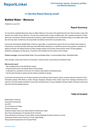 Find Industry reports, Company profiles
ReportLinker                                                                          and Market Statistics



                                  >> Get this Report Now by email!

Bottled Water - Morocco
Published on July 2010

                                                                                                                  Report Summary

As more former expatriate Moroccans return to settle in Morocco in the wake of the global financial crisis, there has been a clear shift
towards more modern living in Morocco. This has had a positive effect on sales of bottled water, with a significant proportion of these
Moroccans returning from abroad accustomed to enjoying a higher disposable income and therefore opting to buy bottled water rather
than drink tap water. Furthermore, the rising health and wellness trend which has prompted many...


Euromonitor International's Bottled Water in Morocco report offers a comprehensive guide to the size and shape of the market at a
national level. It provides the latest retail sales data (2005-2009), allowing you to identify the sectors driving growth. It identifies the
leading companies, the leading brands and offers strategic analysis of key factors influencing the market ' be they legislative,
distribution, packaging or pricing issues. Forecasts to 2014 illustrate how the market is set to change.


Product coverage: Carbonated Bottled Water, Flavoured Bottled Water, Functional Bottled Water, Still Bottled Water.


Data coverage: market sizes (historic and forecasts), company shares, brand shares and distribution data.


Why buy this report'
* Get a detailed picture of the Soft Drinks industry;
* Pinpoint growth sectors and identify factors driving change;
* Understand the competitive environment, the market's major players and leading brands;
* Use five-year forecasts to assess how the market is predicted to develop.


Euromonitor International has over 30 years experience of publishing market research reports, business reference books and online
information systems. With offices in London, Chicago, Singapore, Shanghai, Vilnius, Dubai, Cape Town, Santiago and Sydney and a
network of over 600 analysts worldwide, Euromonitor International has a unique capability to develop reliable information resources to
help drive informed strategic planning.




                                                                                                                  Table of Content

Bottled Water in Morocco
Euromonitor International
July 2010
List of Contents and Tables
Executive Summary
Sustained Healthy Volume and Value Growth for Soft Drinks in 2009
New Product Development: An Important Driver of Growth
Coca-Cola Morocco Continues To Lead, While Les Eaux Minérales D'oulmès Continues To Grow
Independent Small Grocers Continues To Grow, Albeit Slowly
Strong Growth Expected Over the Forecast Period



Bottled Water - Morocco                                                                                                               Page 1/6
 