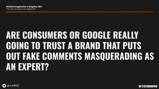 ARE CONSUMERS OR GOOGLE REALLY
GOING TO TRUST A BRAND THAT PUTS
OUT FAKE COMMENTS MASQUERADING AS
AN EXPERT?
Bottled Imagination x Brighton SEO
The rise of black hat digital PR
@JJHB92
 