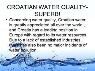 CROATIAN WATER QUALITYSUPERB!

• Concerning water quality, Croatian water
is greatly appreciated all over the world.,
and Croatia has a leading position in
Europe with regard to its water resources.
Due to a lack of established industries
there has also been no major incidents of
water pollution.

Page 2

 