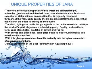 UNIQUE PROPERTIES OF JANA
•Therefore, the unique properties of this water are delivered to you
untouched, just as nature intended. Jana natural artesian water boasts an
exceptional stable mineral composition that is regularly monitored
throughout the year. Daily quality checks are also performed to ensure that
the water in the bottle is exactly as the source.
•The clear, light glass bottle design appeals to the tactile sense and conveys
the product's quiet elegance - emphasizing purity, fluidity, and aesthetic
form. Jana glass bottle, available in 330 ml and 750 ml.
•With curves and clean lines, Jana glass bottle is modern, minimalist, and
translucently attractive.
•With this glass presentation Jana fits perfectly into the epicurean context
of restaurants and bars.
•Jana is the winner of the Best Tasting Water, Aqua Expo 2004.

Page 4

 