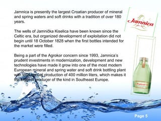 Jamnica is presently the largest Croatian producer of mineral
and spring waters and soft drinks with a tradition of over 180
years.
The wells of Jamnička Kiselica have been known since the
Celtic era, but organized development of exploitation did not
begin until 18 October 1828 when the first bottles intended for
the market were filled.
Being a part of the Agrokor concern since 1993, Jamnica’s
prudent investments in modernization, development and new
technologies have made it grow into one of the most modern
European mineral and spring water and soft drink bottling plant
with total annual production of 400 million liters, which makes it
the biggest producer of the kind in Southeast Europe.

Page 5

 