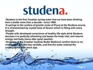 •Studena is the first Croatian spring water that we have been drinking
from a bottle more than a decade - since 1999.
•It springs to the surface of granite rocks of Psunj at the Studena source.
It is characterized by crystal ease of flavour which is filling with every
draught.
•People with developed conscience of healthy life style drink Studena,
because it is perfectly refreshing and keeps the body vital, and returns
energy and body tonus after sport exertion.
•Analyses of the Croatian Institute Ruđer Bošković confirm there is no
mixing with present-day rainfalls, and that the water entered the
underground 7600 years ago.

Page 6

 