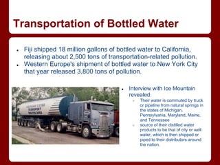 Transportation of Bottled Water

●   Fiji shipped 18 million gallons of bottled water to California,
    releasing about 2,500 tons of transportation-related pollution.
●   Western Europe's shipment of bottled water to New York City
    that year released 3,800 tons of pollution.

                                       ●   Interview with Ice Mountain
                                           revealed:
                                            ○   Their water is commuted by truck
                                                or pipeline from natural springs in
                                                the states of Michigan,
                                                Pennsylvania, Maryland, Maine,
                                                and Tennessee
                                            ○   source of their distilled water
                                                products to be that of city or well
                                                water, which is then shipped or
                                                piped to their distributors around
                                                the nation.
 