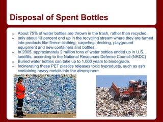 Disposal of Spent Bottles
●   About 75% of water bottles are thrown in the trash, rather than recycled.
●   only about 13 percent end up in the recycling stream where they are turned
    into products like fleece clothing, carpeting, decking, playground
    equipment and new containers and bottles.
●   In 2005, approximately 2 million tons of water bottles ended up in U.S.
    landfills, according to the National Resources Defense Council (NRDC)
●   Buried water bottles can take up to 1,000 years to biodegrade.
●   Incinerating these PET plastics releases toxic byproducts, such as ash
    containing heavy metals into the atmosphere
 