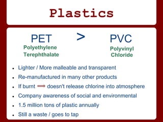 Plastics
         PET
      Polyethylene
                             >             PVC
                                           Polyvinyl
      Terephthalate                        Chloride

●   Lighter / More malleable and transparent
●   Re-manufactured in many other products
●   If burnt    doesn't release chlorine into atmosphere
●   Company awareness of social and environmental
●   1.5 million tons of plastic annually
●   Still a waste / goes to tap
 