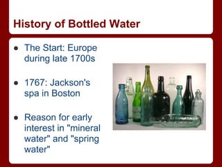 History of Bottled Water

● The Start: Europe
  during late 1700s

● 1767: Jackson's
  spa in Boston

● Reason for early
  interest in "mineral
  water" and "spring
  water"
 