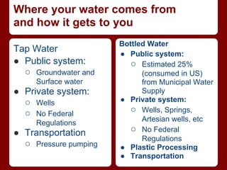 Where your water comes from
and how it gets to you
                       Bottled Water
Tap Water              ● Public system:
● Public system:         ○ Estimated 25%
  ○ Groundwater and          (consumed in US)
     Surface water           from Municipal Water
● Private system:            Supply
  ○ Wells              ● Private system:
  ○ No Federal           ○ Wells, Springs,
                             Artesian wells, etc
     Regulations
● Transportation         ○ No Federal
                             Regulations
  ○ Pressure pumping   ● Plastic Processing
                       ● Transportation
 