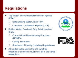 Regulations
●   Tap Water: Environmental Protection Agency
    (EPA)
    ○   Safe Drinking Water Act in 1974
    ○   Consumer Confidence Reports (CCR)
●   Bottled Water: Food and Drug Administration
    (FDA)
    ○   Current Good Manufacturing Practices
        (CGMPs)
    ○   Quality Standards
    ○   Standards of Identity (Labeling Regulations)
●   All bottled water sold in the US (whether
    imported or domestic) must meet all of the same
    regulations.
 
