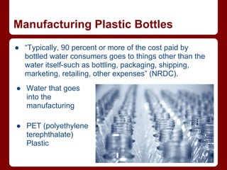 Manufacturing Plastic Bottles
● “Typically, 90 percent or more of the cost paid by
  bottled water consumers goes to things other than the
  water itself-such as bottling, packaging, shipping,
  marketing, retailing, other expenses” (NRDC).
● Water that goes
  into the
  manufacturing

● PET (polyethylene
  terephthalate)
  Plastic
 