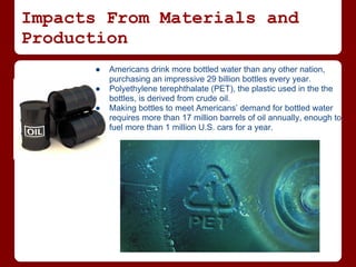 Impacts From Materials and
Production
      ●   Americans drink more bottled water than any other nation,
          purchasing an impressive 29 billion bottles every year.
      ●   Polyethylene terephthalate (PET), the plastic used in the the
          bottles, is derived from crude oil.
      ●   Making bottles to meet Americans’ demand for bottled water
          requires more than 17 million barrels of oil annually, enough to
          fuel more than 1 million U.S. cars for a year.
 