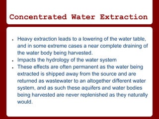 Concentrated Water Extraction

●   Heavy extraction leads to a lowering of the water table,
    and in some extreme cases a near complete draining of
    the water body being harvested.
●   Impacts the hydrology of the water system
●   These effects are often permanent as the water being
    extracted is shipped away from the source and are
    returned as wastewater to an altogether different water
    system, and as such these aquifers and water bodies
    being harvested are never replenished as they naturally
    would.
 