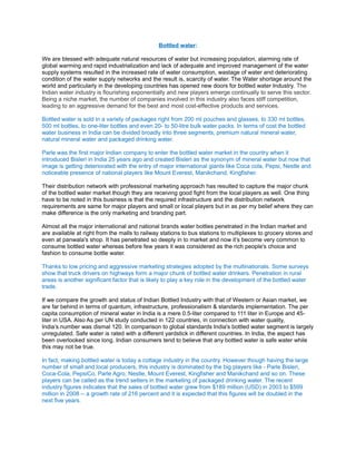 Bottled water:

We are blessed with adequate natural resources of water but increasing population, alarming rate of
global warming and rapid industrialization and lack of adequate and improved management of the water
supply systems resulted in the increased rate of water consumption, wastage of water and deteriorating
condition of the water supply networks and the result is, scarcity of water. The Water shortage around the
world and particularly in the developing countries has opened new doors for bottled water Industry. The
Indian water industry is flourishing exponentially and new players emerge continually to serve this sector.
Being a niche market, the number of companies involved in this industry also faces stiff competition,
leading to an aggressive demand for the best and most cost-effective products and services.

Bottled water is sold in a variety of packages right from 200 ml pouches and glasses, to 330 ml bottles,
500 ml bottles, to one-liter bottles and even 20- to 50-litre bulk water packs. In terms of cost the bottled
water business in India can be divided broadly into three segments, premium natural mineral water,
natural mineral water and packaged drinking water.

Parle was the first major Indian company to enter the bottled water market in the country when it
introduced Bisleri in India 25 years ago and created Bisleri as the synonym of mineral water but now that
image is getting deteriorated with the entry of major international giants like Coca cola, Pepsi, Nestle and
noticeable presence of national players like Mount Everest, Manikchand, Kingfisher.

Their distribution network with professional marketing approach has resulted to capture the major chunk
of the bottled water market though they are receiving good fight from the local players as well. One thing
have to be noted in this business is that the required infrastructure and the distribution network
requirements are same for major players and small or local players but in as per my belief where they can
make difference is the only marketing and branding part.

Almost all the major international and national brands water bottles penetrated in the Indian market and
are available at right from the malls to railway stations to bus stations to multiplexes to grocery stores and
even at panwala's shop. It has penetrated so deeply in to market and now it’s become very common to
consume bottled water whereas before few years it was considered as the rich people's choice and
fashion to consume bottle water.

Thanks to low pricing and aggressive marketing strategies adopted by the multinationals. Some surveys
show that truck drivers on highways form a major chunk of bottled water drinkers. Penetration in rural
areas is another significant factor that is likely to play a key role in the development of the bottled water
trade.

If we compare the growth and status of Indian Bottled Industry with that of Western or Asian market, we
are far behind in terms of quantum, infrastructure, professionalism & standards implementation. The per
capita consumption of mineral water in India is a mere 0.5-liter compared to 111 liter in Europe and 45-
liter in USA. Also As per UN study conducted in 122 countries, in connection with water quality,
India’s number was dismal 120. In comparison to global standards India's bottled water segment is largely
unregulated. Safe water is rated with a different yardstick in different countries. In India, the aspect has
been overlooked since long. Indian consumers tend to believe that any bottled water is safe water while
this may not be true.

In fact, making bottled water is today a cottage industry in the country. However though having the large
number of small and local producers, this industry is dominated by the big players like - Parle Bisleri,
Coca-Cola, PepsiCo, Parle Agro, Nestle, Mount Everest, Kingfisher and Manikchand and so on. These
players can be called as the trend setters in the marketing of packaged drinking water. The recent
industry figures indicates that the sales of bottled water grew from $189 million (USD) in 2003 to $599
million in 2008 -- a growth rate of 216 percent and it is expected that this figures will be doubled in the
next five years.
 