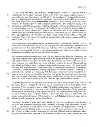 ZZZE1012
2
The US Food and Drug Administration (FDA) requires bottlers to regularly test for
contaminants, but the agency considers bottled water a low-risk product. So plants may not be45
inspected every year. According to one official, it’s the manufacturer’s responsibility to ensure
that the product complies with laws and regulations. Some bottlers turn to NSF International, a
trade group that conducts yearly unannounced inspections of plants, looking at the source of the
water and the treatment process, and testing for contaminants. Other companies belong to the
International Bottled Water Association (IBWA) which also performs annual unannounced tests50
to ensure the plant is up to FDA standards. IBWA has its own regulations, some of which are
stricter than the FDA’s. Bottlers don’t have to let consumers know if their product becomes
contaminated, but sometimes they pull their products from stores. In fact, between 1990 and
2007, this happened about 100 times, says Peter Gleick of the Pacific Institute in Oakland,
California. Among the reasons for recall are contamination with mould, benzene, coliform,55
microbes, and even crickets.
Most bottled water comes in polyethylene terephthalate bottles, indicated by a number 1 PET or
PETE on the bottle’s bottom. (No, it’s not the same phthalate mentioned earlier). The bottles are
generally safe says Ken Smith, PhD, immediate past chair of the American Chemical Society’s
division of environmental chemistry. Nevertheless scientists say when stored in hot or warm60
temperatures, the plastic may leach chemicals into the water.
High temperatures in your storage space aren’t the only potential risk. So are the other things you
keep there. Experts advise against storing water in the garage, near gas fumes, pesticides and
other chemicals that could, at the very least, affect the smell and taste of the water. It’s not just
where you store your water, but what you do with it as you carry it with you. Many people sip65
from a bottle that’s been sitting in a hot car, a potentially dangerous move. “Are there hazards
associated with these chemicals?” asks James Kapin, a chemical safety consultant in San Diego.
“Absolutely.” Experts have raised a warning flag about a few specific chemicals. Antimony is a
potentially toxic material used in making PET. Last year, scientists in Germany found that the
longer a bottle of water sits around (in a store, in your home), the more antimony it develops.70
High concentrations of antimony can cause nausea, vomiting and diarrhea. In the study, levels
found were below those set as safe by the EPA, but it’s a topic that needs more research.
The potential health risks are important to understand, but bottled water also affects the health of
the planet. While we struggle to cut down on our consumption of fossil fuels, bottled water
increases it. Virgin petroleum is used to make PET, and the more bottles we use, the more virgin75
petroleum will be needed to create new bottles. Fossil fuels are burned to fill the bottles and
distribute them. Stephen Kay of IBWA points out that it’s not just bottled water, but juices, soda
and other beverages packed in plastic that add to this waste. Some brands of water come from
islands and countries thousands of kilometers away, and shipping bottles can cause carbon
pollution to spill into the water and spew into the air.80
Then there’s the waste of water itself, says Todd Jarvis, PhD, Associate Director of the Institute
for Water and Watersheds at Oregon State University. According to his calculations, it takes
about 273 billion liters of water a year, worldwide, just to make the empty bottles. Treating and
filtering tap water for bottling creates even more waste. By some estimates, it takes about two
liters of water to make every liter you see on store shelves. Although recycling of plastics, glass,85
and paper in many Asian countries is low compared to Europe and North America, national
VII
VIII
IX
X
VI
 