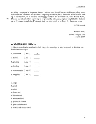 ZZZE1012
3
recycling campaigns in Singapore, Japan, Thailand, and Hong Kong are making recycling more
convenient for residents. But without a recycling culture in place, items like plastic bottles end
up in incinerators, or in landfills where they could sit for thousands of years. Nestle Water,
Danone and other bottlers are trying to be greener by introducing lighter-weight bottles that use90
up to 30 percent less plastic. It’s a good start, but more needs to be done – by them, and by us.
(1,308 words)
Adapted from:
Reader’s Digest Asia
March 2009
A. VOCABULARY (5 Marks)
1. Match the following words with their respective meanings as used in the article. The first one
has been done for you.
o. consumed (Line 4) ___b__
a. bottled (Line 11) ______
b. pristine (Line 17) _____
c. bottling (Line 41) _____
d. unannounced (Line 48) _____
e. shipping (Line 79) _____
a. ships
b. drink
c. clean
d. important
e. transporting
f. water container
g. putting in bottles
h. provided in bottles
i. without advanced notice
 