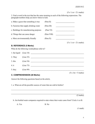 ZZZE1012
4
(5 x ½ m = 2½ marks)
2. Find a word in the text that has the same meaning as each of the following expressions. The
paragraph numbers help you know where to look
a. Make a guess that something is true (Para II) ____________________
b. Factories that supply drinking water (Para III) ____________________
c. Buildings for manufacturing purposes (Para VI) ____________________
d. Things that can cause danger (Para VIII) ____________________
e. More environmentally friendly (Para X) ____________________
(5 x ½ m = 2½ marks)
B. REFERENCE (5 Marks)
What do the following words/phrase refer to?
1. the liquid (Line 10) _________________________________________________________
2. They (Line 35) _________________________________________________________
3. this (Line 54) _________________________________________________________
4. it (Line 75) _________________________________________________________
5. they (Line 89) _________________________________________________________
(5 x 1m = 5 marks)
C. COMPREHENSION (40 Marks)
Answer the following questions based on the article.
1. a. What are all the possible sources of water that are sold in bottles?
______________________________________________________________________________
______________________________________________________________________________
(2 marks)
b. Are bottled water companies required to state where their water came from? Circle A or B.
A. Yes B. No
(1 mark)
 