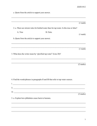 ZZZE1012
5
c. Quote from the article to support your answer.
______________________________________________________________________________
______________________________________________________________________________
(1 mark)
2. a. There are stricter rules for bottled water than for tap water. Is this true or false?
A. True B. False
(1 mark)
b. Quote from the article to support your answer.
______________________________________________________________________________
______________________________________________________________________________
(1 mark)
3. What does the writer mean by “glorified tap water” (Line 20)?
______________________________________________________________________________
______________________________________________________________________________
(2 marks)
4. Find the words/phrases in paragraphs II and III that refer to tap water sources.
i. ____________________________________________________________________________
ii. ___________________________________________________________________________
iii. ___________________________________________________________________________
(3 marks)
5. a. Explain how phthalates cause harm to humans.
______________________________________________________________________________
______________________________________________________________________________
______________________________________________________________________________
 