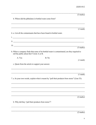 ZZZE1012
6
______________________________________________________________________________
(3 marks)
b. Where did the phthalates in bottled water come from?
______________________________________________________________________________
______________________________________________________________________________
(1 mark)
6. a. List all the contaminants that have been found in bottled water.
i. ____________________________________________________________________________
ii. ___________________________________________________________________________
iii. ___________________________________________________________________________
(3 marks)
b. When a company finds that some of its bottled water is contaminated, are they required to
tell the public about this? Circle A or B.
A. Yes B. No
(1 mark)
c. Quote from the article to support your answer.
______________________________________________________________________________
______________________________________________________________________________
(1 mark)
7. a. In your own words, explain what is meant by “pull their products from stores” (Line 53).
______________________________________________________________________________
______________________________________________________________________________
______________________________________________________________________________
______________________________________________________________________________
(2 marks)
b. Why did they “pull their products from stores”?
______________________________________________________________________________
______________________________________________________________________________
(2 marks)
 