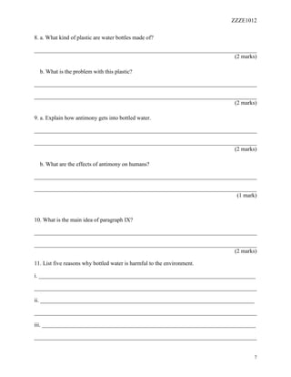 ZZZE1012
7
8. a. What kind of plastic are water bottles made of?
______________________________________________________________________________
(2 marks)
b. What is the problem with this plastic?
______________________________________________________________________________
______________________________________________________________________________
(2 marks)
9. a. Explain how antimony gets into bottled water.
______________________________________________________________________________
______________________________________________________________________________
(2 marks)
b. What are the effects of antimony on humans?
______________________________________________________________________________
______________________________________________________________________________
(1 mark)
10. What is the main idea of paragraph IX?
______________________________________________________________________________
______________________________________________________________________________
(2 marks)
11. List five reasons why bottled water is harmful to the environment.
i. ____________________________________________________________________________
______________________________________________________________________________
ii. ___________________________________________________________________________
______________________________________________________________________________
iii. ___________________________________________________________________________
______________________________________________________________________________
 