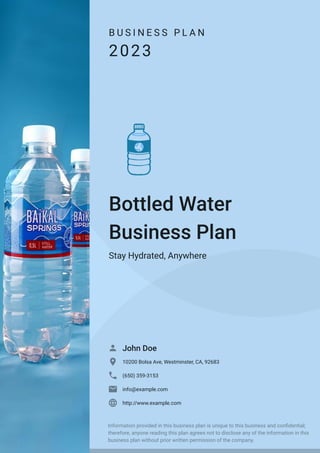 B U S I N E S S P L A N
2023
Bottled Water
Business Plan
Stay Hydrated, Anywhere
John Doe

10200 Bolsa Ave, Westminster, CA, 92683

(650) 359-3153

info@example.com

http://www.example.com

Information provided in this business plan is unique to this business and confidential;
therefore, anyone reading this plan agrees not to disclose any of the information in this
business plan without prior written permission of the company.
 
