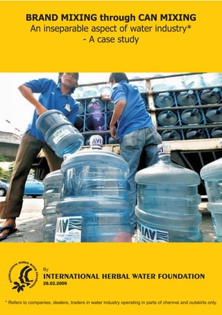 BRAND MIXING through CAN MIXING 
An inseparable aspect of water industry* 
- A case study 
By 
INTERNATIONAL HERBAL WATER FOUNDATION 
28.02.2009 
* Refers to companies, dealers, traders in water industry operating in parts of chennai and outskirts only. 
 