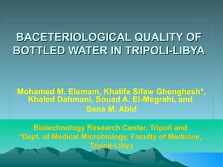 BACETERIOLOGICAL QUALITY OF
BOTTLED WATER IN TRIPOLI-LIBYA

Mohamed M. Elemam, Khalifa Sifaw Ghenghesh*,
Khaled Dahmani, Souad A. El-Megrahi, and
Sana M. Abid
Biotechnology Research Center, Tripoli and
*Dept. of Medical Microbiology, Faculty of Medicine,
Tripoli-Libya

 