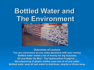Bottled Water and  The Environment Outcomes of Lecture: You are consumers so you make decisions with your money. Bottled water makes a lot of money for big business. Oil and Water Do Mix!!   The Hydrocarbon Footprint…. Manufacturing of plastic bottles uses lots of oil and water. Bottled water uses oil and water to distribute, recycle or throw away. 