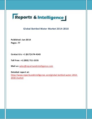 Global Bottled Water Market 2014-2018
Published: Jun-2014
Pages: 77
Contact Us: +1 (617) 674-4143
Toll Free: +1 (855) 711-1555
Mail us: sales@reportsandintelligence.com
Detailed report at:
http://www.reportsandintelligence.com/global-bottled-water-2014-
2018-market
 