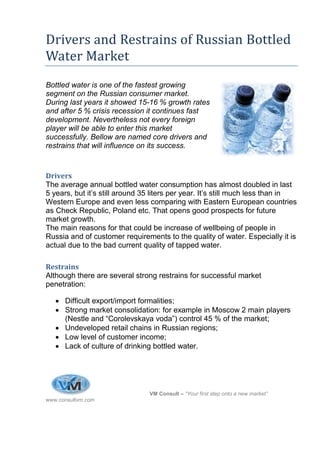 1




Drivers and Restrains of Russian Bottled
Water Market
Bottled water is one of the fastest growing
segment on the Russian consumer market.
During last years it showed 15-16 % growth rates
and after 5 % crisis recession it continues fast
development. Nevertheless not every foreign
player will be able to enter this market
successfully. Bellow are named core drivers and
restrains that will influence on its success.



Drivers
The average annual bottled water consumption has almost doubled in last
5 years, but it’s still around 35 liters per year. It’s still much less than in
Western Europe and even less comparing with Eastern European countries
as Check Republic, Poland etc. That opens good prospects for future
market growth.
The main reasons for that could be increase of wellbeing of people in
Russia and of customer requirements to the quality of water. Especially it is
actual due to the bad current quality of tapped water.

Restrains
Although there are several strong restrains for successful market
penetration:

    Difficult export/import formalities;
    Strong market consolidation: for example in Moscow 2 main players
     (Nestle and “Corolevskaya voda”) control 45 % of the market;
    Undeveloped retail chains in Russian regions;
    Low level of customer income;
    Lack of culture of drinking bottled water.




                                VM Consult – “Your first step onto a new market”
www.consultvm.com
 
