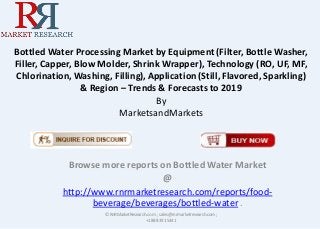 Bottled Water Processing Market by Equipment (Filter, Bottle Washer,
Filler, Capper, Blow Molder, Shrink Wrapper), Technology (RO, UF, MF,
Chlorination, Washing, Filling), Application (Still, Flavored, Sparkling)
& Region – Trends & Forecasts to 2019
By
MarketsandMarkets
Browse more reports on Bottled Water Market
@
http://www.rnrmarketresearch.com/reports/food-
beverage/beverages/bottled-water .
© RnRMarketResearch.com ; sales@rnrmarketresearch.com;
+1 888 391 5441
 