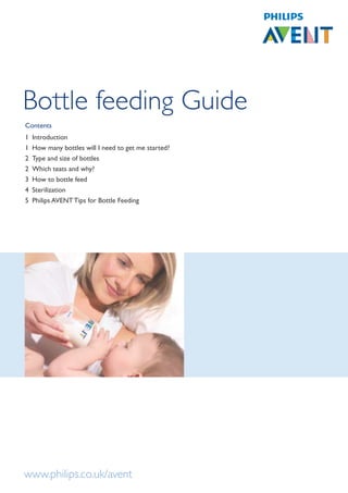 Bottle feeding Guide
Contents
1   Introduction
1   How many bottles will I need to get me started?
2   Type and size of bottles
2   Which teats and why?
3   How to bottle feed
4   Sterilization
5   Philips AVENT Tips for Bottle Feeding




www.philips.co.uk/avent
 