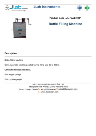 JLab Instruments
Product Code . JL-PALE-9851
Bottle Filling Machine
Description
Bottle Filling Machine
Semi Automatic electric operated having filling cap. 50 to 300ml.
Complete stainless steel body.
With single syringe
With double syringe
Jain Laboratory Instruments Pvt. Ltd,
Hargolal Road, Ambala Cantt, Haryana India
Direct Contact Details +91-8569909696 sales@jlabexport.com
www.jlabexport.com
Powered by TCPDF (www.tcpdf.org)
 