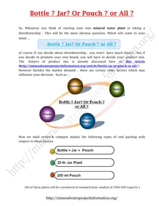 Bottle ? Jar? Or Pouch ? or All ?
So, Whenever you think of starting your own mineral water plant or taking a
distributorship . This will be the most obvious question. Which will come to your
mind….

Bottle ? Jar? Or Pouch ? or All ?
of course if you decide about distributorship , you won’t have much choice ; but if
you decide to promote your own brand, you will have to decide your product mix.
The

Subject

of

product

mix

is

already

discussed

here

on

this

Article

(http://mineralwaterprojectinformation.org/article/bottle-jar-or-pouch-or-all/.)
However besides the market demand , there are certain other factors which may
influence your decision. Such as …

Now we shall review & compare mainly the following types of end packing with
respect to these factors.

[All of these plants will be considered of standard basic module of 2000 LPH Capacity.]

http://mineralwaterprojectinformation.org/

 