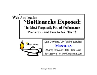 Bottlenecks Exposed – Title Slide


Web Application
      ^Bottlenecks Exposed:
      The Most Frequently Found Performance
        Problems – and How to Nail Them!

                      Dan Downing, VP Testing Services
                                       MENTORA
                        Atlanta • Boston • DC • San Jose
                       404.250.6515 • www.mentora.com




                  Copyright Mentora 2001
 