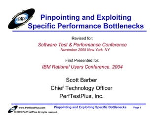 Pinpointing and Exploiting
            Specific Performance Bottlenecks
                                                Revised for:
                     Software Test & Performance Conference
                                           November 2005 New York, NY


                                             First Presented for:
                         IBM Rational Users Conference, 2004

                                       Scott Barber
                                 Chief Technology Officer
                                    PerfTestPlus, Inc.
    www.PerfTestPlus.com            Pinpointing and Exploiting Specific Bottlenecks   Page 1
© 2005 PerfTestPlus All rights reserved.
 
