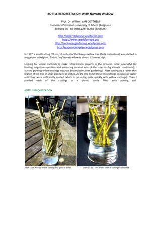 BOTTLE REFORESTATION WITH NAVAJO WILLOW<br />Prof. Dr. Willem VAN COTTHEMHonorary Professor University of Ghent (Belgium)Beeweg 36 - BE 9080 ZAFFELARE (Belgium)http://desertification.wordpress.comhttp://www.seedsforfood.orghttp://containergardening.wordpress.comhttp://zadenvoorleven.wordpress.com<br />In 1997, a small cutting (25 cm, 10 inches) of the Navajo willow tree (Salix matsudana) was planted in my garden in Belgium.  Today, ‘my’ Navajo willow is almost 12 meter high.<br />Looking for simple methods to make reforestation projects in the drylands more successful (by limiting irrigation-repetition and enhancing survival rate of the trees in dry climatic conditions), I started growing willow cuttings in plastic bottles (container gardening).  After cutting up a rather thin branch of the tree in small pieces (8-10 inches, 20-25 cm), I kept these fine cuttings in a glass of water until they were sufficiently rooted (which is occurring quite quickly with willow cuttings).  Then I planted each of the cuttings in a plastic bottle filled with potting soil.<br />BOTTLE REFORESTATION<br />2009-11-06 Navajo willow cuttings in a glass of water  2009-11-20 - Two weeks later all cuttings had rooted<br />2009-11-22 - Rooted cutting in a juice bottle with potting soil<br />2009-11-22 - Juice bottle twice perforated / Two opposite perforations 2,0-2,5 cm above the bottom<br />1 inch (2,5 cm) above the bottomfor draining a surplus of water <br />thus avoiding acidification<br />of the potting soil.<br />2009-11-29 - One week after planting <br />in the bottle (cutting 3 weeks old),<br />the willow cutting is shooting remarkably well.<br />From here off, I let the cuttings develop a strong rootball in the bottle.  Numerous absorbing roots are growing throughout the potting soil, which is easily kept moistened because evaporation is minimal (small bottleneck) and because at the bottom of the bottle a small quantity of water is stored, up to the level of the two perforations.  From this small water reserve, all the water needed is sucked up by the potting soil staying permanently moistened.  The only minimal volume of irrigation water that has to be added is the one that is transpired by the leaves.<br />It is my intention to plant these cuttings when a good number of roots reach the bottom of the bottle and start curling.  At that moment I will cut off the bottom of the bottle at the level of the two perforations, i.e. at 1 inch or 2,5 cm from the bottom.  Taking off that bottom cup of the bottle, I will set the lower part of the rootball free and a number of young roots will hang out off the bottle.<br />Now I will plant this young willow tree, bottle and all, in a plant pit, taking care of keeping the upper part of the bottleneck above the soil surface.  The bottle, still containing the major part of the rootball, will be buried completely except for the top inch of it, popping out of the soil to allow once or twice additional watering.  The bottom part of the rootball, which was hanging out of the bottle, will now be in direct contact with the soil of the plant pit.  Minimal watering through the bottle will keep those bottom roots moistened, so that they will start growing into the soil.  In the meanwhile, the rootball inside the bottle will be keeping the young willow plant growing.<br />At the end of the day, the young willow plant will be rooting deeper and deeper in the soil, so that watering will be less needed.  The growing willow stem will finally break up the plastic bottle of which the small debris will sit for a longer time in the soil.<br />Knowing that with this ‘bottle reforestation’-method survival rate will be significantly higher, the advantages of booking a total success with this way of reforesting are more important than the fact of burying some plastic bottles here and there.  Anyway, better to bury that plastic than to leave it littered in the environment.<br />REFORESTATION WITHOUT PLASTIC BOTTLES<br />In February 2010, my good friend Marc PILLE took some Navajo willow cuttings home in Belgium and kept them simply in a plastic shopping bag with 2-3 inches (5-8 cm) of water for two weeks. He observed that the bigger cuttings (a finger thick) were rooting much quicker than the thinner ones.<br />Then he took the cuttings to his projects in Mali (Sahel country, West Africa) and planted them directly in the dry soil of a nursery.  He watered them from time to time to keep the soil moistened and to stimulate more rooting.<br />Within the first two weeks after planting in the hottest and driest period of the year, a number of cuttings started shooting already.  This shows that the drought-resistant Navajo willow (Salix matsudana) could be a fantastic tree species to be used for reforestation in the drylands.  These first results indicate that the Navajo willow can be an excellent tool to combat desertification.<br />2010-02 - Simple plastic shopping bag filled with 5-8 cm of water<br />in which the willow cuttings were kept for two weeks.<br />2010-02 - Thin cutting did not start rooting yet.<br />2010-02 - But thicker cuttings did remarkably well.<br />2010-03 - Willow cuttings were planted inside the nursery fenced with wooden poles.<br />2010-03 - Some of them started shooting within the first two weeks after planting.<br />2010-03 - The drought-resistant Navajo willow only needs a minimum of moisture in the soil to start budding and shooting. Very promising for reforestation purposes in the drylands.<br />My sincere thanks go to Marc PILLE for his valuable contribution.<br />REQUEST <br />Cuttings of Navajo Globe Willow (Salix matsudana ‘Navajo’)<br />As we are setting up tests with drought-resistant varieties of trees to be introduced in the drylands, we are looking for small cuttings (20-25 cm, 8-10 inches) of the Globe Navajo willow (Salix matsudana ‘Navajo’).  We would be very grateful to receive some cuttings from different origins to compare drought tolerance.<br />================<br />‘Navajo’ is a very hardy tree, adapted to high desert climates, round-headed upright and fast-growing, spreading, large, deciduous, long lived tree, medium-sized, 20’ to 70′ tall and wide.<br />The tree seems to be sheared into a perfect ball. Its branching habit results in a characteristic globe shape: a broad, rounded, perfectly symmetrical crown spread of mostly fifty feet. Young 15’ tall trees start showing the rounded crown.<br />Slender leaves are bright green, lance-shaped, 2″-4″ long, turning yellow in fall.<br />Unlike most willows, this variety is popular in high desert and drylands because it is drought tolerant, adaptable to a wide range of soil conditions<br />The name of the ‘Navajo’ variety of the Globe Willow is probably synonym with ‘Umbraculifera’.<br />The Navajo Globe Willow is related to the Corkscrew willow (Salix matsudana ‘Tortuosa’).  Cuttings of this Corkscrew Willow would also be welcome.<br />===============<br />Please send some cuttings to:<br />Prof. Dr. Willem VAN COTTHEMBEEWEG 36B 9080 ZAFFELARE (Belgium)<br />
