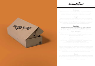 Problem
Public schools are in need of funding to give kids a better and
more versatile education. Public schools also need to stay
relevant and revise themselves to the present landscape.
Insight
There is a demand for creative education right now. A cultural
education based on students as future makers. An education that
concentrates on learning by doing and experimentation. Not just
feeding students with information from textbooks but teaching
them to develop their own ideas and understanding.
Solution
Bottle Rocket. A monthly subscription box filled with items
produced by students in school as part of their learning.
How it works:
People can subscribe to the service for a certain amount of cost
that goes to fund public schools. The box they receive monthly
will contains items such as:
-. New songs from the school music club or choir.
-. Cookies from cooking class.
-. Bottle rocket or other science-based toys from physics class.
-. Decoration and artwork from art class.
-. Useful electronic devices from engineering class.
-. And other items students created.
The box gives students the freedom of creativity to create and a
chance for all of them to pitch in. They can create simple things
that will be useful for the subscribers such as the Netflix Socks
and Switch. Each month the items will have different themes such
as Halloween for October and Christmas for December.
Goals:
This project will improve students learning experience and raise
funds for the school. Teaching the maker and DIY culture through
creative education, at the same time, provides useful and
interesting things for the subscriber.
 