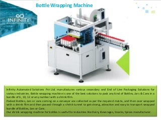 Bottle Wrapping Machine
Infinity Automated Solutions Pvt Ltd. manufactures various secondary and End of Line Packaging Solutions for
various industries. Bottle wrapping machine is one of the best solutions to pack any kind of Bottles, Jars & Cans in a
bundle of 6, 10, 12 or any number with a shrink film.
Packed Bottles, Jars or cans coming on a conveyor are collected as per the required matrix, and then over wrapped
with a shrink film and then passed through a shrink tunnel to get strong, attractive and easy to transport wrapped
bundle of Bottles, Jars or Cans.
Our shrink wrapping machine for bottles is useful for industries like Dairy, Beverages, Snacks, Spices manufacturer.
 